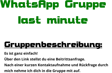Gruppenbeschreibung: Es ist ganz einfach! Über den Link stellst du eine Beitrittsanfrage. Nach einer kurzen Kontaktaufnahme und Rückfrage durch  mich nehme ich dich in die Gruppe mit auf. WhatsApp Gruppe  last minute