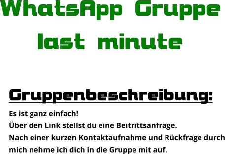 Gruppenbeschreibung: Es ist ganz einfach! Über den Link stellst du eine Beitrittsanfrage. Nach einer kurzen Kontaktaufnahme und Rückfrage durch  mich nehme ich dich in die Gruppe mit auf. WhatsApp Gruppe  last minute